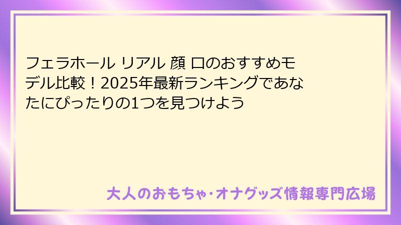 フェラホール リアル 顔 口のおすすめモデル比較！2025年最新ランキングであなたにぴったりの1つを見つけよう