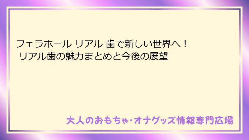 フェラホール リアル 歯で新しい世界へ! リアル歯の魅力まとめと今後の展望