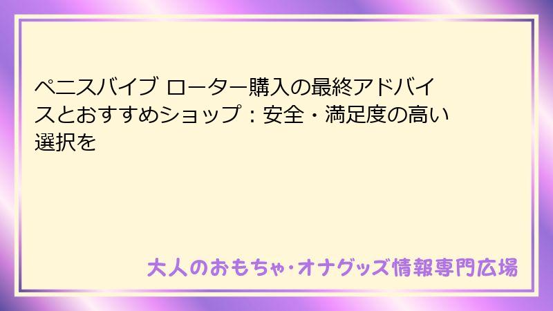 ペニスバイブ ローター購入の最終アドバイスとおすすめショップ：安全・満足度の高い選択を