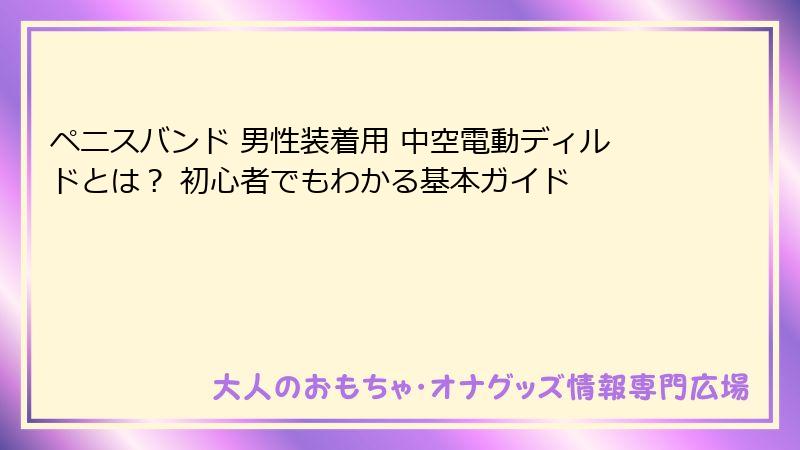 ペニスバンド 男性装着用 中空電動ディルドとは？ 初心者でもわかる基本ガイド
