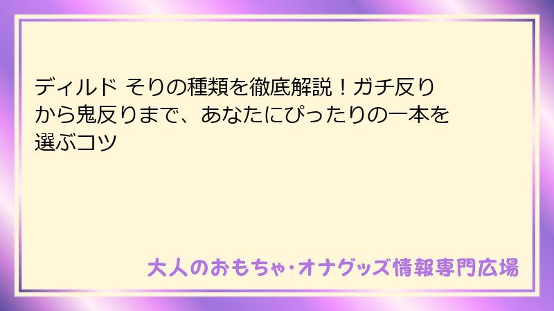 ディルド そりの種類を徹底解説！ガチ反りから鬼反りまで、あなたにぴったりの一本を選ぶコツ