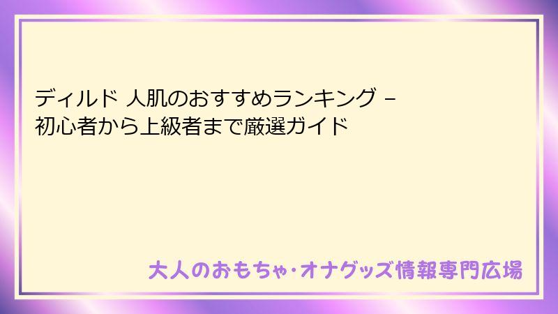 ディルド 人肌のおすすめランキング – 初心者から上級者まで厳選ガイド