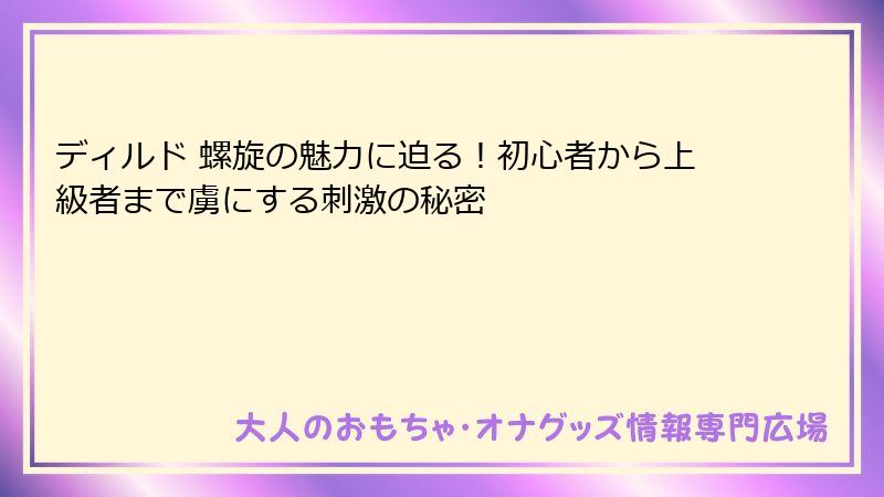 ディルド 螺旋の魅力に迫る!初心者から上級者まで虜にする刺激の秘密