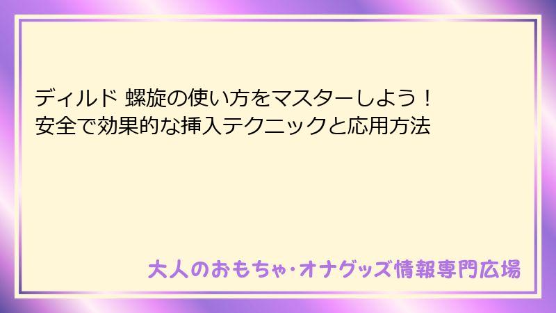 ディルド 螺旋の使い方をマスターしよう!安全で効果的な挿入テクニックと応用方法