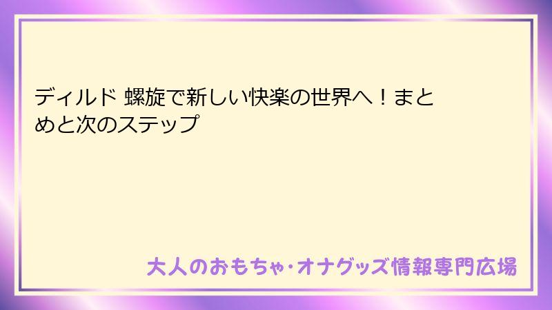 ディルド 螺旋で新しい快楽の世界へ!まとめと次のステップ