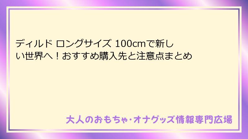 ディルド ロングサイズ 100cmで新しい世界へ！おすすめ購入先と注意点まとめ