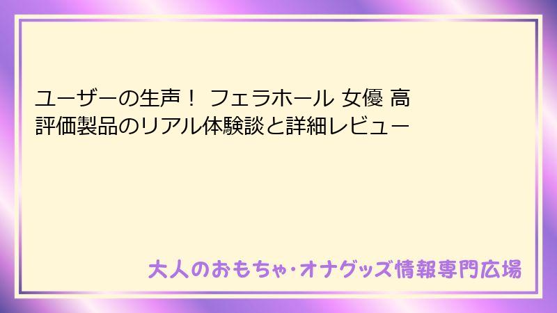 ユーザーの生声！ フェラホール 女優 高評価製品のリアル体験談と詳細レビュー