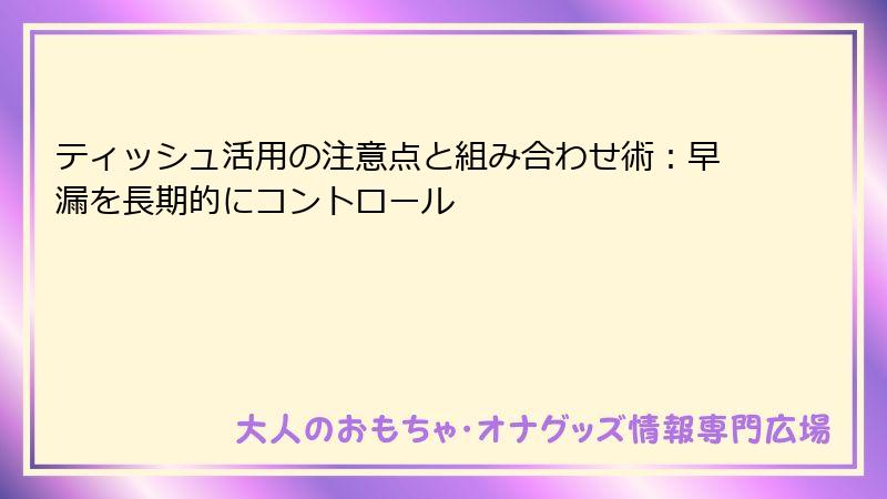 ティッシュ活用の注意点と組み合わせ術:早漏を長期的にコントロール