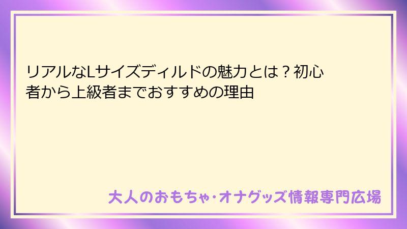 リアルなLサイズディルドの魅力とは？初心者から上級者までおすすめの理由