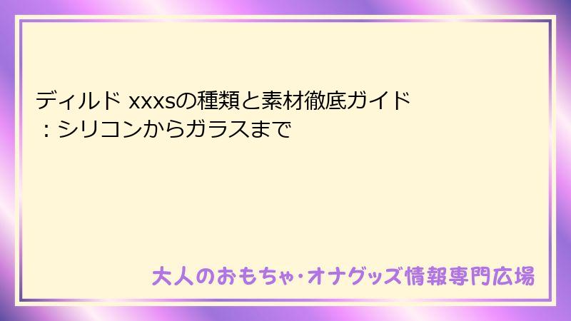 ディルド xxxsの種類と素材徹底ガイド:シリコンからガラスまで
