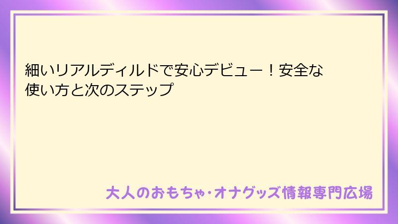 細いリアルディルドで安心デビュー！安全な使い方と次のステップ
