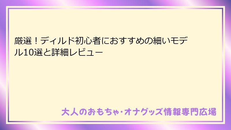 厳選！ディルド初心者におすすめの細いモデル10選と詳細レビュー