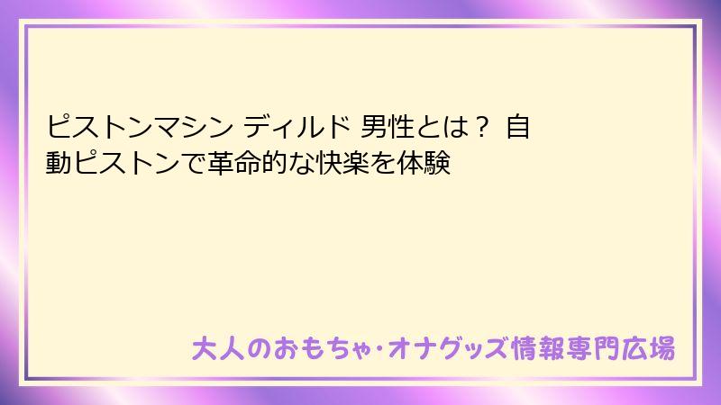 ピストンマシン ディルド 男性とは？ 自動ピストンで革命的な快楽を体験