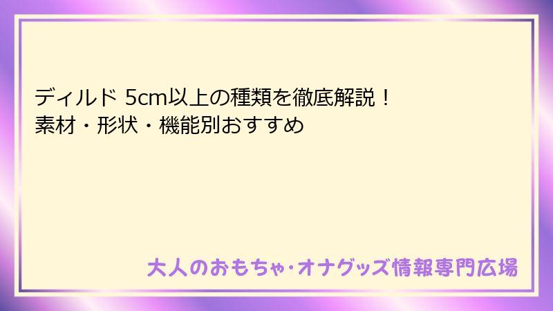 ディルド 5cm以上の種類を徹底解説！ 素材・形状・機能別おすすめ