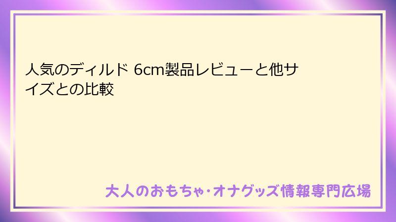 人気のディルド 6cm製品レビューと他サイズとの比較