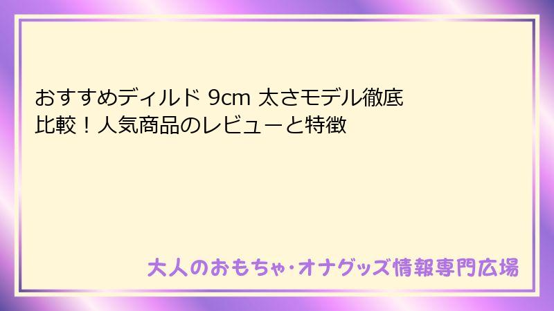 おすすめディルド 9cm 太さモデル徹底比較!人気商品のレビューと特徴