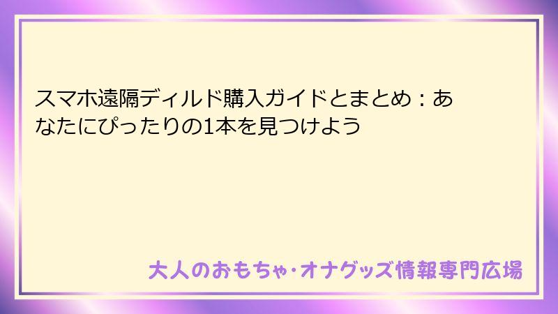 スマホ遠隔ディルド購入ガイドとまとめ:あなたにぴったりの1本を見つけよう