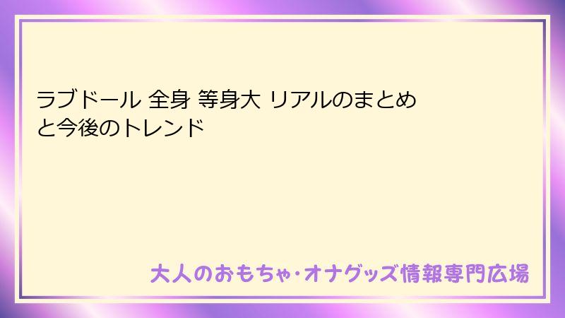 ラブドール 全身 等身大 リアルのまとめと今後のトレンド