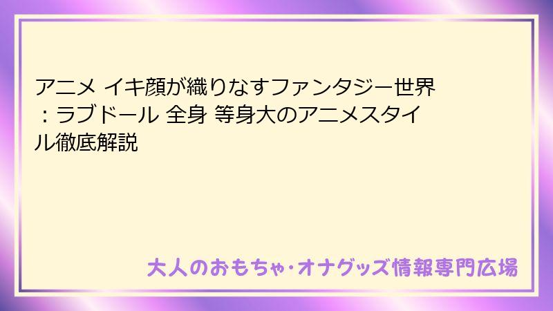 アニメ イキ顔が織りなすファンタジー世界:ラブドール 全身 等身大のアニメスタイル徹底解説