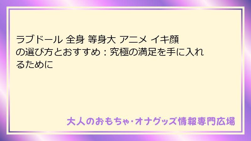 ラブドール 全身 等身大 アニメ イキ顔の選び方とおすすめ:究極の満足を手に入れるために