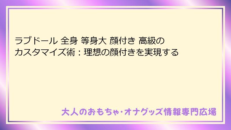 ラブドール 全身 等身大 顔付き 高級のカスタマイズ術：理想の顔付きを実現する