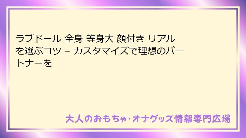 ラブドール 全身 等身大 顔付き リアルを選ぶコツ – カスタマイズで理想のパートナーを