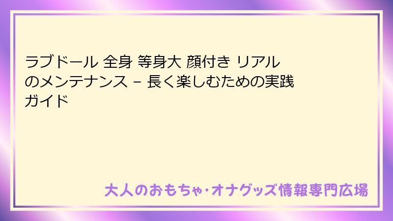 ラブドール 全身 等身大 顔付き リアルのメンテナンス – 長く楽しむための実践ガイド