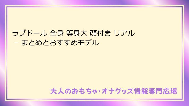 ラブドール 全身 等身大 顔付き リアル – まとめとおすすめモデル