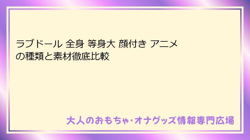 ラブドール 全身 等身大 顔付き アニメの種類と素材徹底比較