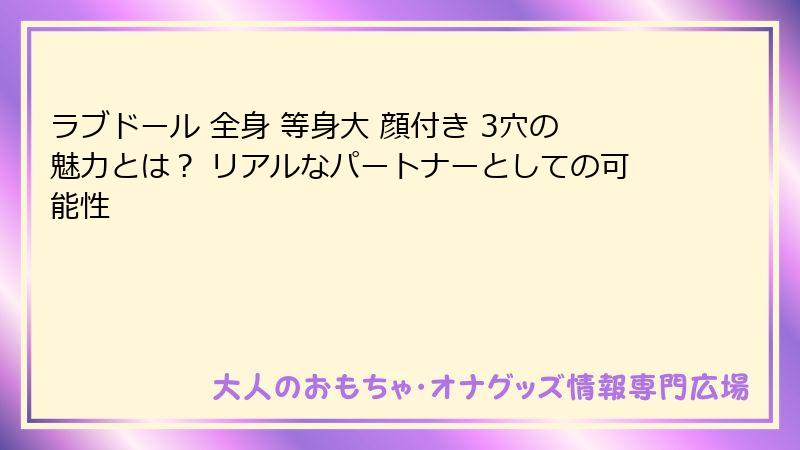 ラブドール 全身 等身大 顔付き 3穴の魅力とは? リアルなパートナーとしての可能性