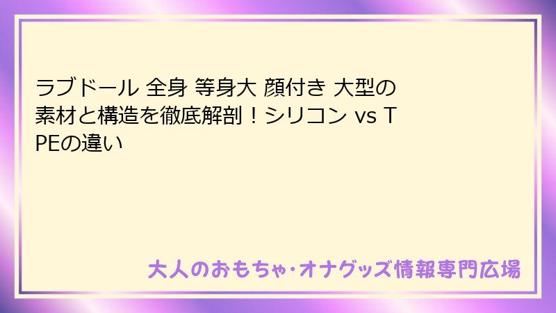 ラブドール 全身 等身大 顔付き 大型の素材と構造を徹底解剖!シリコン vs TPEの違い