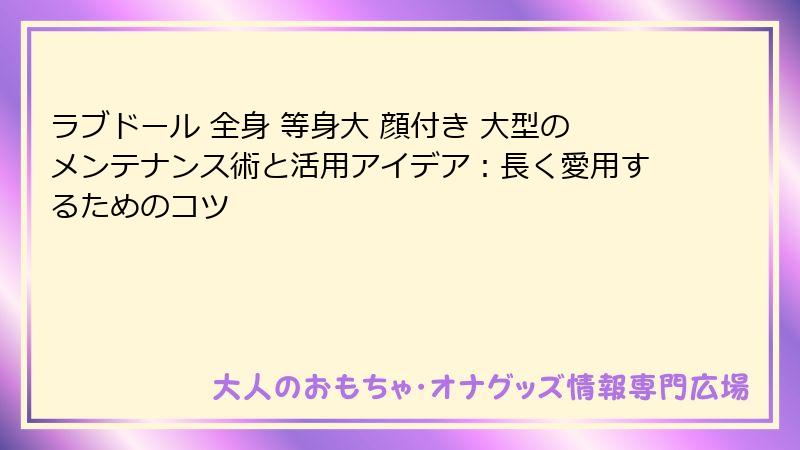 ラブドール 全身 等身大 顔付き 大型のメンテナンス術と活用アイデア:長く愛用するためのコツ