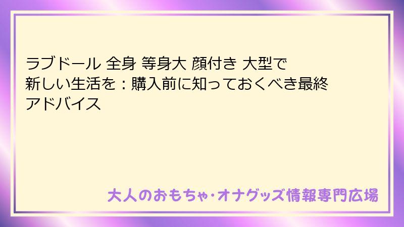 ラブドール 全身 等身大 顔付き 大型で新しい生活を:購入前に知っておくべき最終アドバイス