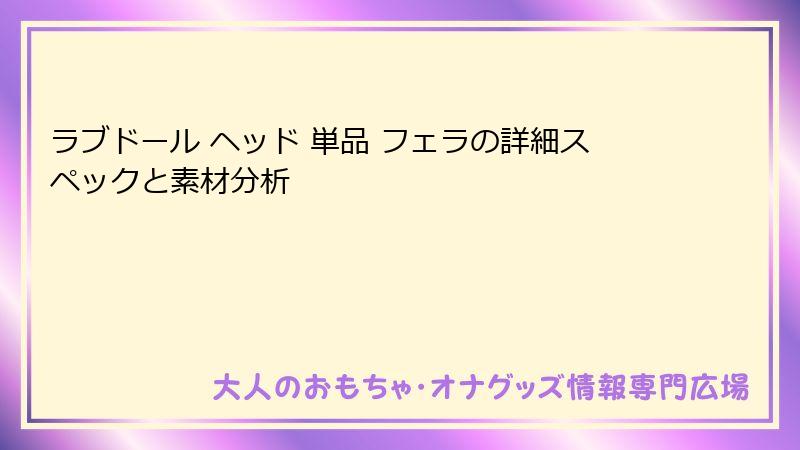 ラブドール ヘッド 単品 フェラの詳細スペックと素材分析