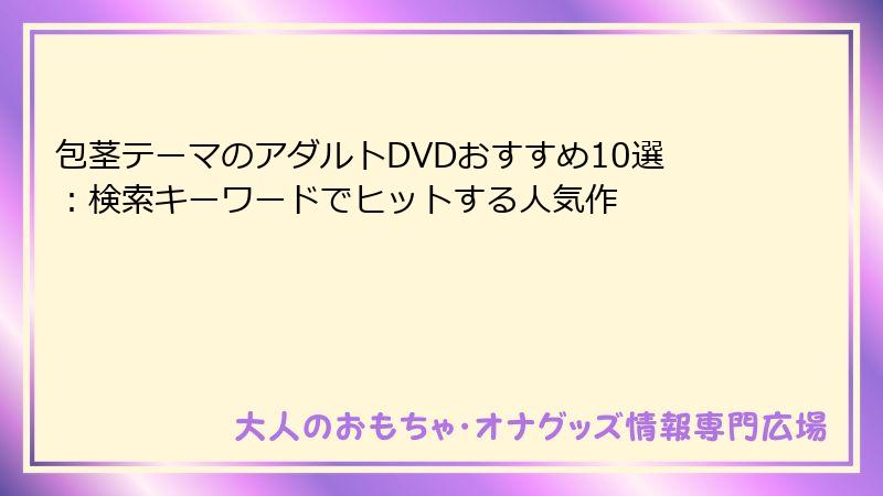 包茎テーマのアダルトDVDおすすめ10選：検索キーワードでヒットする人気作