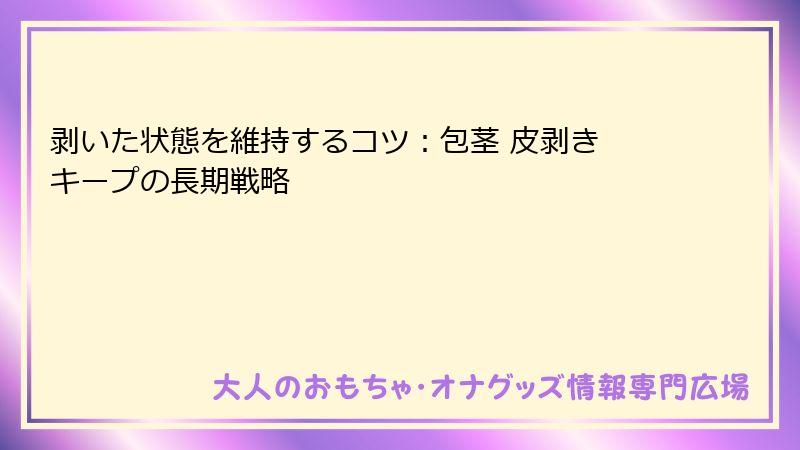 剥いた状態を維持するコツ：包茎 皮剥き キープの長期戦略