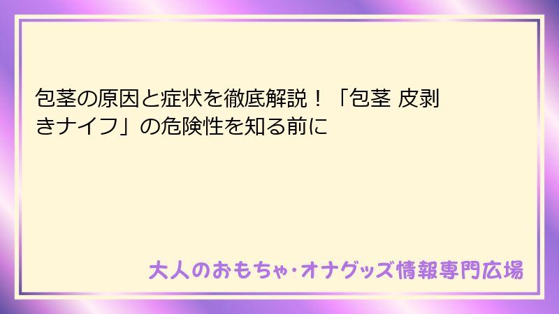 包茎の原因と症状を徹底解説！「包茎 皮剥きナイフ」の危険性を知る前に