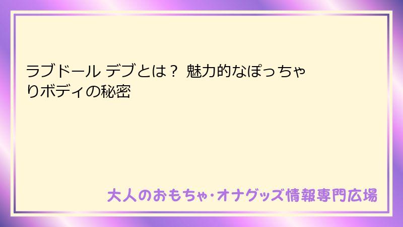 ラブドール デブとは？ 魅力的なぽっちゃりボディの秘密
