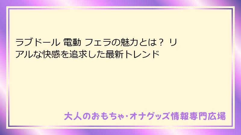 ラブドール 電動 フェラの魅力とは? リアルな快感を追求した最新トレンド