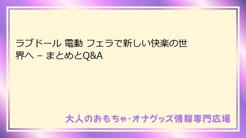 ラブドール 電動 フェラで新しい快楽の世界へ – まとめとQ&A