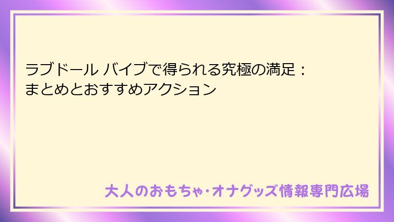ラブドール バイブで得られる究極の満足：まとめとおすすめアクション