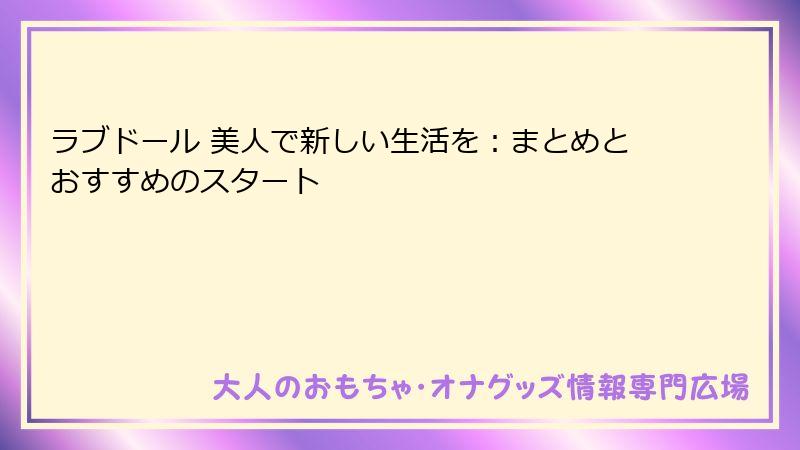 ラブドール 美人で新しい生活を：まとめとおすすめのスタート