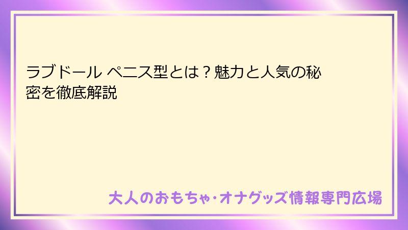 ラブドール ペニス型とは?魅力と人気の秘密を徹底解説