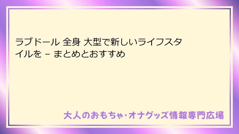 ラブドール 全身 大型で新しいライフスタイルを – まとめとおすすめ
