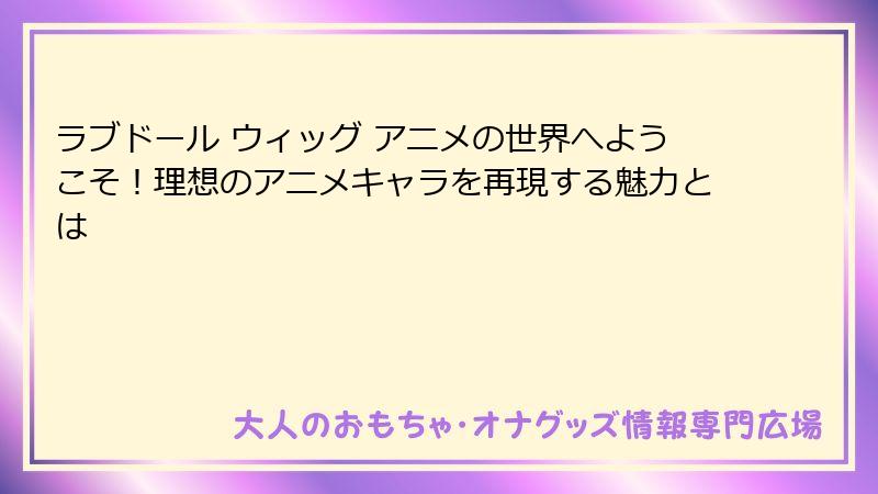 ラブドール ウィッグ アニメの世界へようこそ！理想のアニメキャラを再現する魅力とは