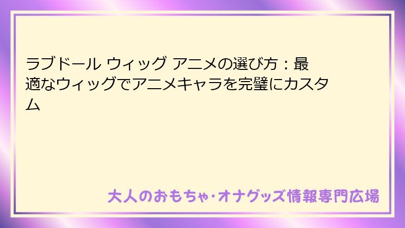 ラブドール ウィッグ アニメの選び方：最適なウィッグでアニメキャラを完璧にカスタム