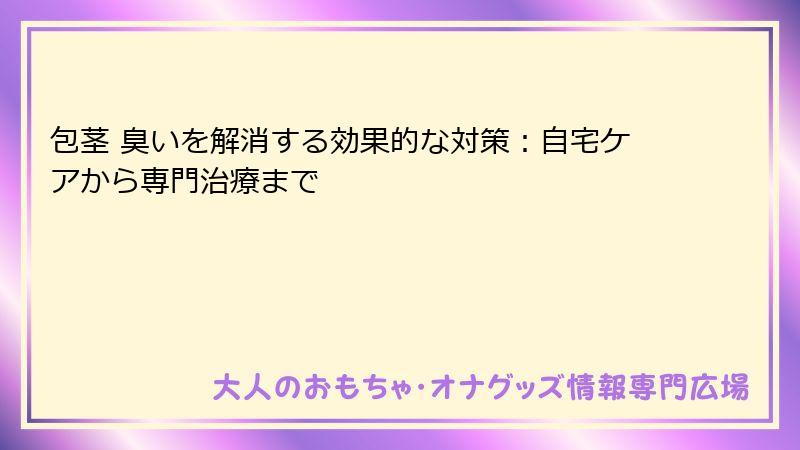 包茎 臭いを解消する効果的な対策：自宅ケアから専門治療まで