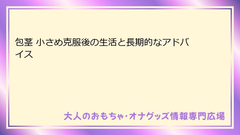 包茎 小さめ克服後の生活と長期的なアドバイス