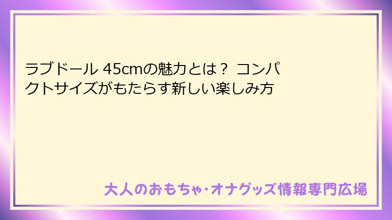 ラブドール 45cmの魅力とは? コンパクトサイズがもたらす新しい楽しみ方