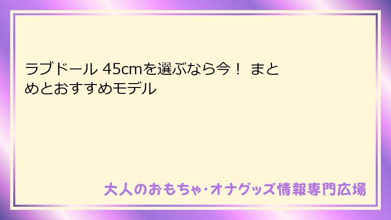 ラブドール 45cmを選ぶなら今! まとめとおすすめモデル
